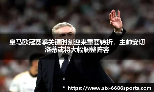 皇马欧冠赛季关键时刻迎来重要转折，主帅安切洛蒂或将大幅调整阵容