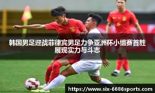 韩国男足迎战菲律宾男足力争亚洲杯小组赛首胜展现实力与斗志